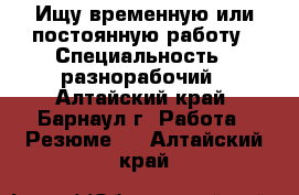 Ищу временную или постоянную работу › Специальность ­ разнорабочий - Алтайский край, Барнаул г. Работа » Резюме   . Алтайский край